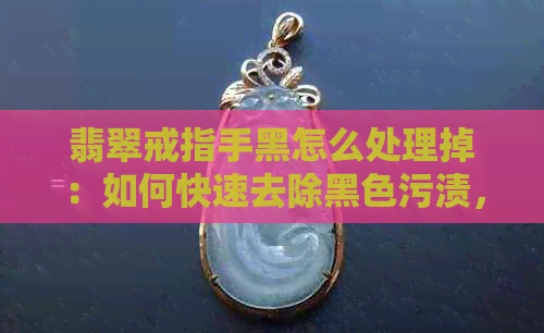 翡翠戒指手黑怎么处理掉：如何快速去除黑色污渍，保持翡翠戒指亮丽如新