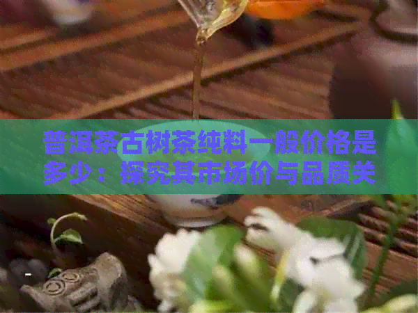 普洱茶古树茶纯料一般价格是多少：探究其市场价与品质关系