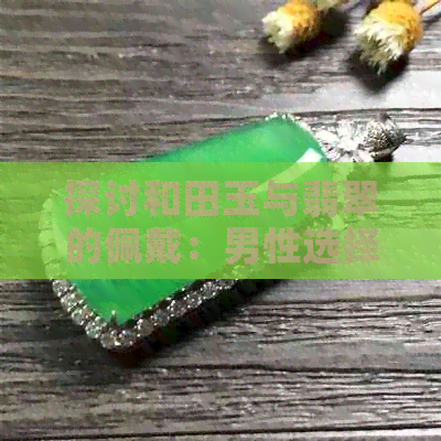 探讨和田玉与翡翠的佩戴：男性选择何种更适合？