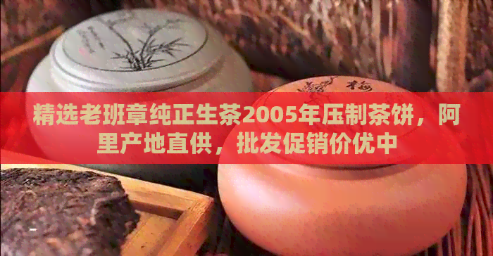 精选老班章纯正生茶2005年压制茶饼，阿里产地直供，批发促销价优中