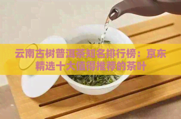 云南古树普洱茶知名排行榜：京东精选十大值得推荐的茶叶