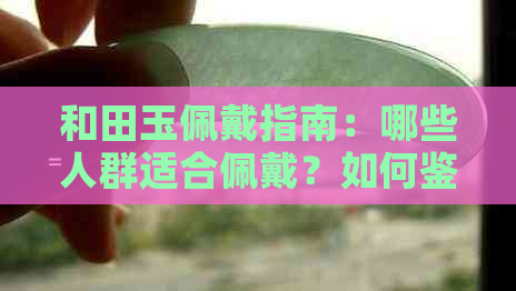 和田玉佩戴指南：哪些人群适合佩戴？如何鉴别真伪？保养方法有哪些？