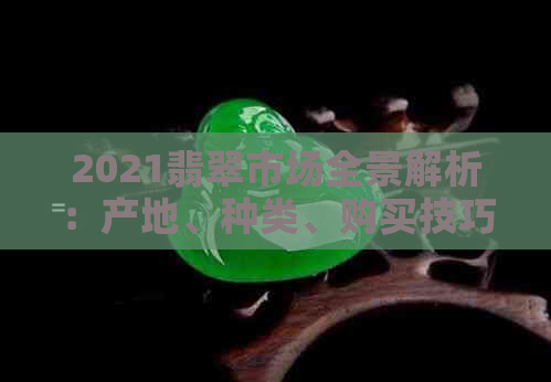 2021翡翠市场全景解析：产地、种类、购买技巧与价值评估全攻略