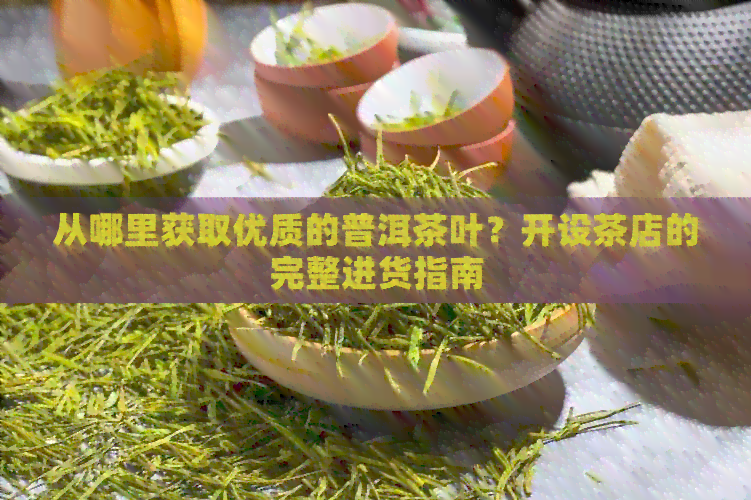 从哪里获取优质的普洱茶叶？开设茶店的完整进货指南