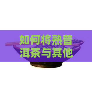 如何将熟普洱茶与其他食材搭配以提升口感：一份全面指南