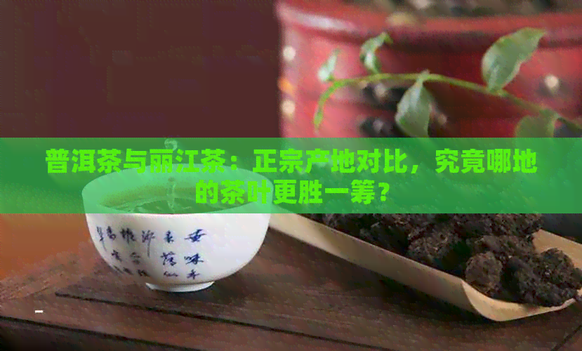 普洱茶与丽江茶：正宗产地对比，究竟哪地的茶叶更胜一筹？