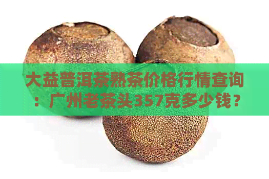 大益普洱茶熟茶价格行情查询：广州老茶头357克多少钱？