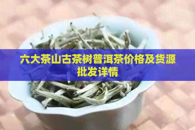 六大茶山古茶树普洱茶价格及货源批发详情