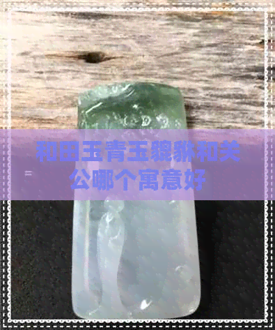 和田玉青玉貔貅和关公哪个寓意好