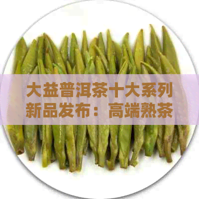 大益普洱茶十大系列新品发布：高端熟茶产品解读