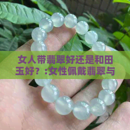 女人带翡翠好还是和田玉好？:女性佩戴翡翠与和田玉的对比选择。