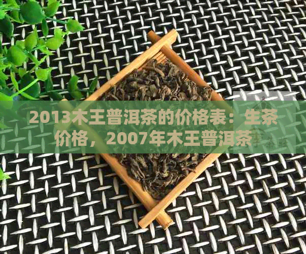 2013木王普洱茶的价格表：生茶价格，2007年木王普洱茶