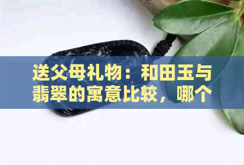 送父母礼物：和田玉与翡翠的寓意比较，哪个更合适？