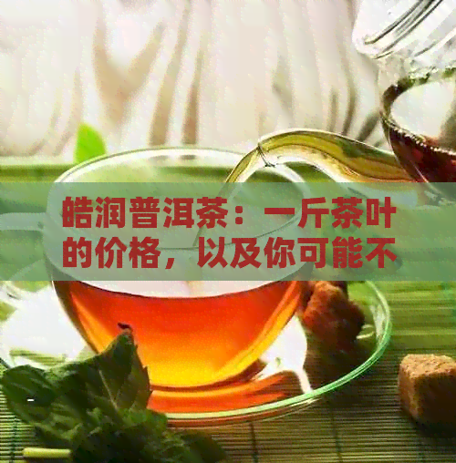 皓润普洱茶：一斤茶叶的价格，以及你可能不知道的相关信息