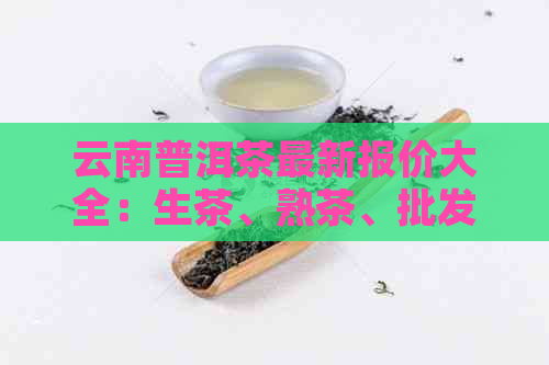 云南普洱茶最新报价大全：生茶、熟茶、批发价格及货源信息