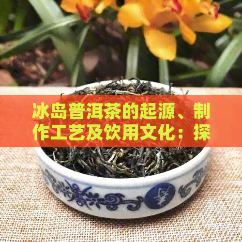 冰岛普洱茶的起源、制作工艺及饮用文化：探索这一神秘茶叶的故事