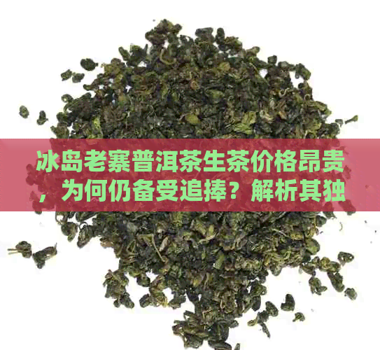 冰岛老寨普洱茶生茶价格昂贵，为何仍备受追捧？解析其独特魅力和价值所在