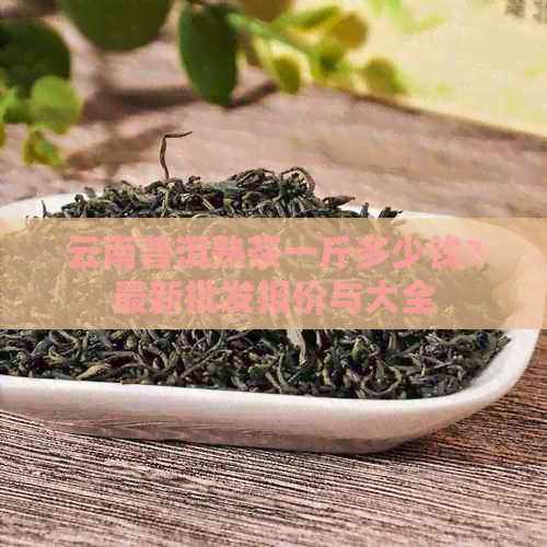 云南普洱熟茶一斤多少钱？最新批发报价与大全