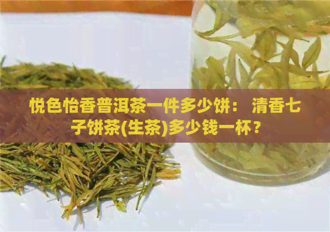 悦色怡香普洱茶一件多少饼： 清香七子饼茶(生茶)多少钱一杯？