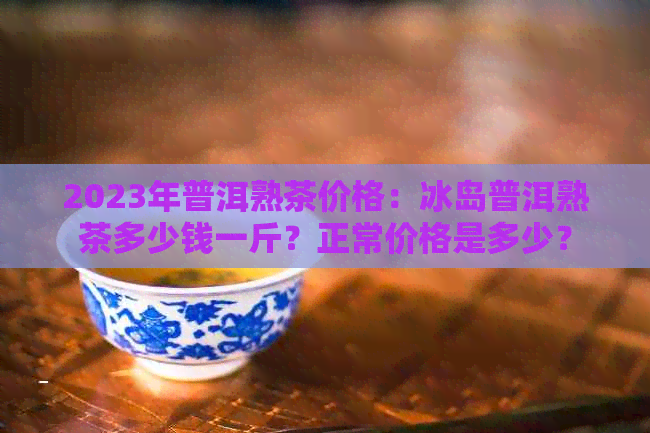 2023年普洱熟茶价格：冰岛普洱熟茶多少钱一斤？正常价格是多少？