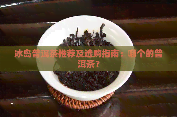 冰岛普洱茶推荐及选购指南：哪个的普洱茶？