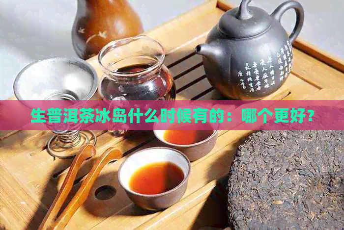 生普洱茶冰岛什么时候有的：哪个更好？