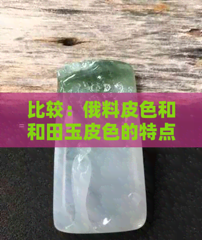 比较：俄料皮色和和田玉皮色的特点、差异及鉴别方法