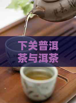 下关普洱茶与洱茶：两种茶叶的对比与选择