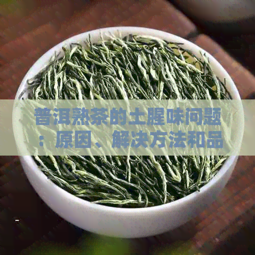 普洱熟茶的土腥味问题：原因、解决方法和品鉴技巧全面解析