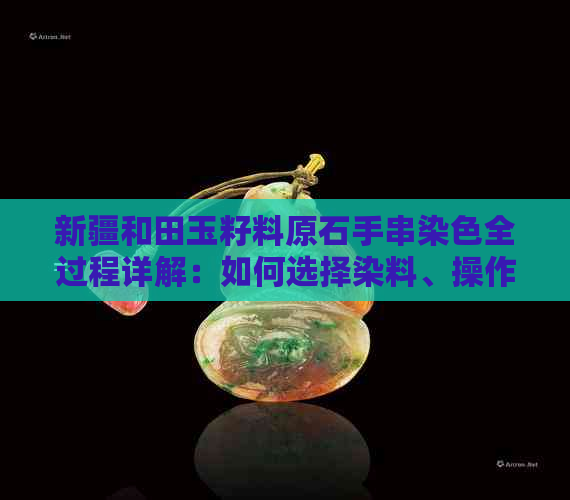 新疆和田玉籽料原石手串染色全过程详解：如何选择染料、操作步骤及注意事项