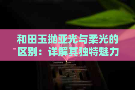 和田玉抛亚光与柔光的区别：详解其独特魅力与价值