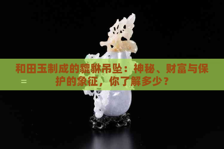 和田玉制成的貔貅吊坠：神秘、财富与保护的象征，你了解多少？