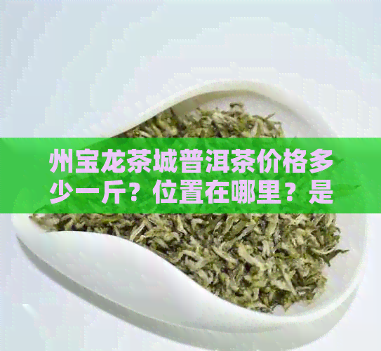 州宝龙茶城普洱茶价格多少一斤？位置在哪里？是公寓还是住宅？