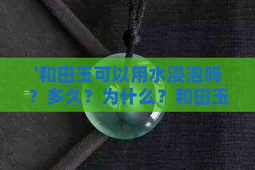 '和田玉可以用水浸泡吗？多久？为什么？和田玉可以用开水浸泡吗？'