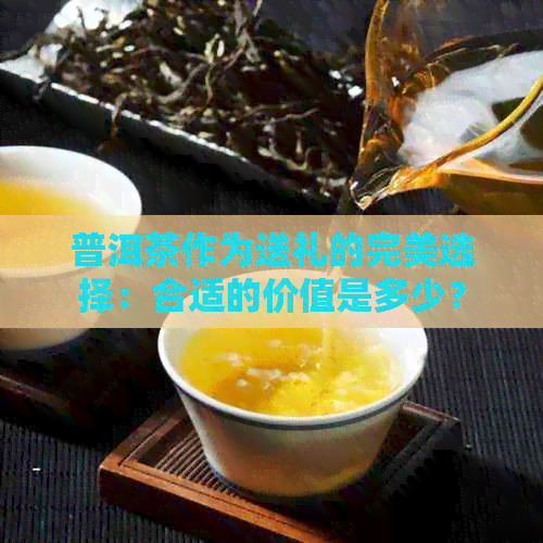 普洱茶作为送礼的完美选择：合适的价值是多少？