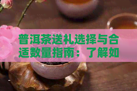 普洱茶送礼选择与合适数量指南：了解如何挑选和赠送茶叶