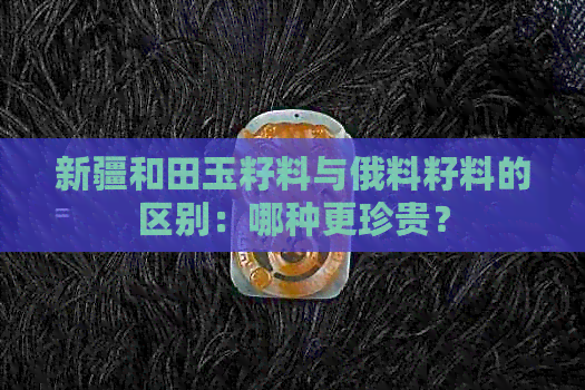 新疆和田玉籽料与俄料籽料的区别：哪种更珍贵？