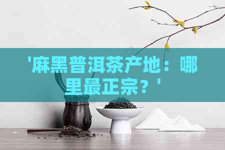 '麻黑普洱茶产地：哪里最正宗？'