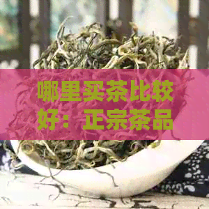 哪里买茶比较好：正宗茶品质保证，喝出特色。