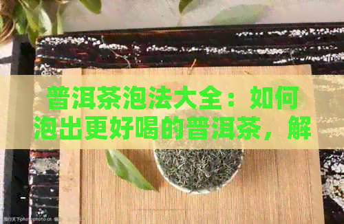 普洱茶泡法大全：如何泡出更好喝的普洱茶，解决用户可能遇到的所有问题