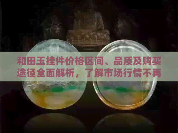 和田玉挂件价格区间、品质及购买途径全面解析，了解市场行情不再迷茫