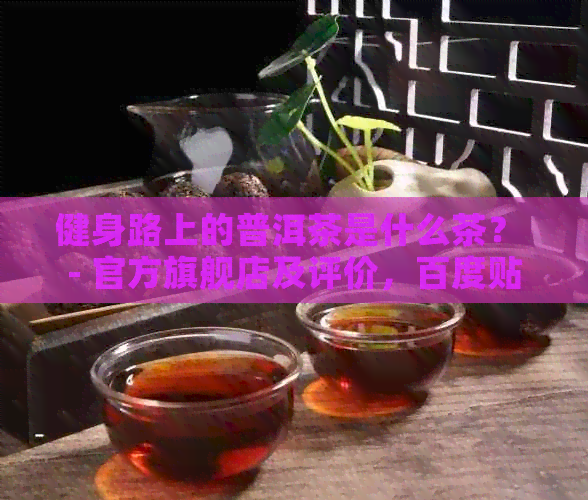 健身路上的普洱茶是什么茶？ - 官方旗舰店及评价，百度贴吧讨论。