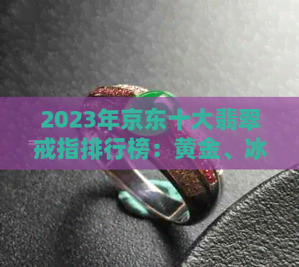 2023年京东十大翡翠戒指排行榜：黄金、冰种玉石女款指环精选