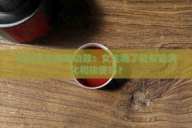 普洱茶的排功效：女生喝了能帮助消化和排便吗？