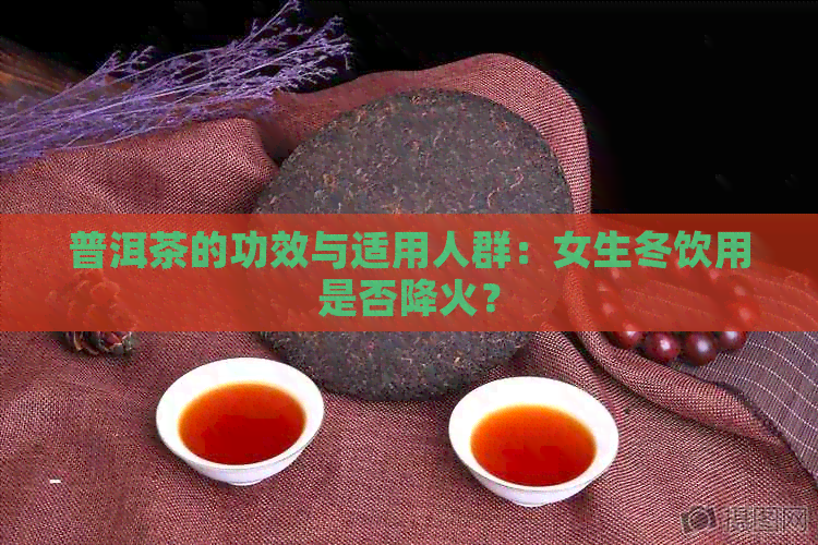 普洱茶的功效与适用人群：女生冬饮用是否降火？