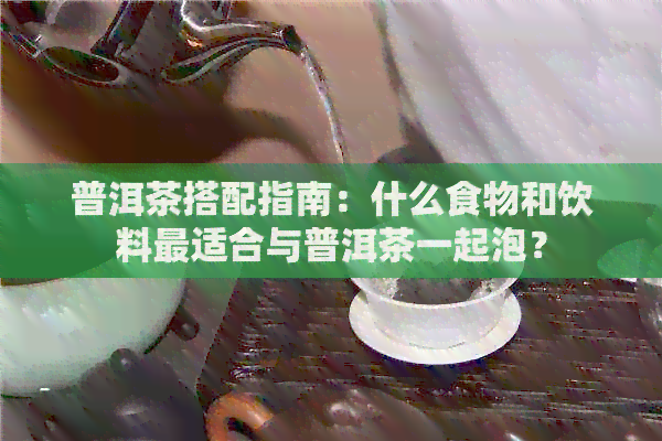 普洱茶搭配指南：什么食物和饮料最适合与普洱茶一起泡？