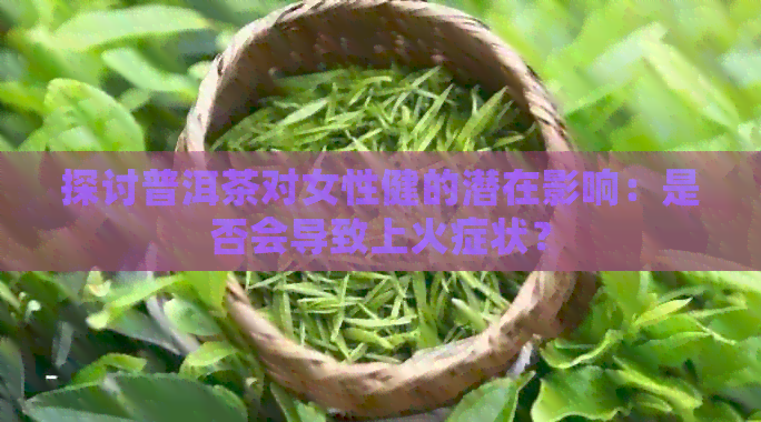 探讨普洱茶对女性健的潜在影响：是否会导致上火症状？