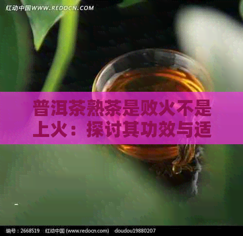 普洱茶熟茶是败火不是上火：探讨其功效与适用性