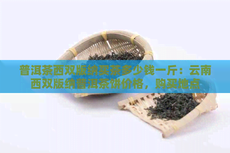 普洱茶西双版纳买茶多少钱一斤：云南西双版纳普洱茶饼价格，购买地点