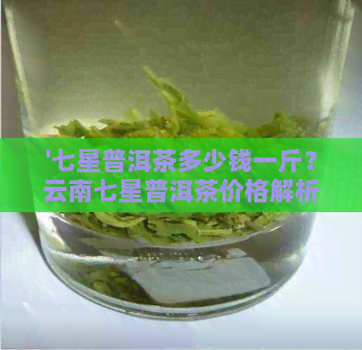 '七星普洱茶多少钱一斤？云南七星普洱茶价格解析，普洱茶七星级'